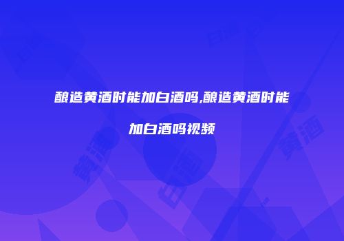 酿造黄酒时能加白酒吗,酿造黄酒时能加白酒吗视频