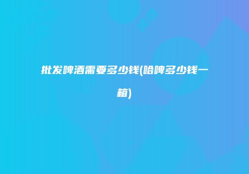 批发啤酒需要多少钱(哈啤多少钱一箱)