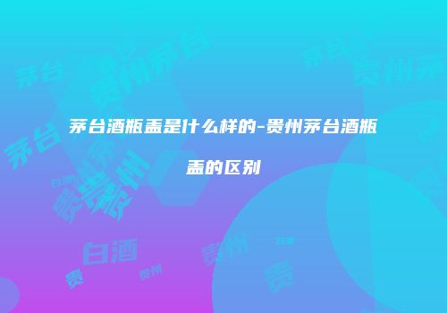 茅台酒瓶盖是什么样的-贵州茅台酒瓶盖的区别