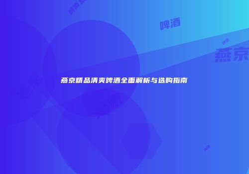 燕京精品清爽啤酒全面解析与选购指南