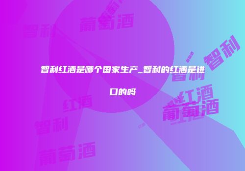 智利红酒是哪个国家生产_智利的红酒是进口的吗