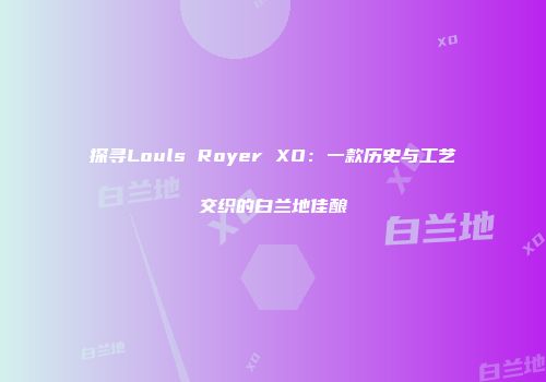 探寻Louls Royer XO：一款历史与工艺交织的白兰地佳酿