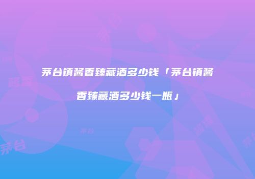 茅台镇酱香臻藏酒多少钱「茅台镇酱香臻藏酒多少钱一瓶」