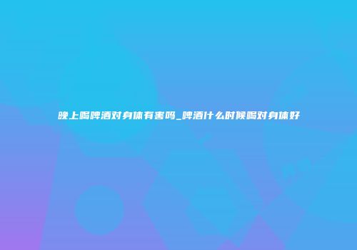 晚上喝啤酒对身体有害吗_啤酒什么时候喝对身体好