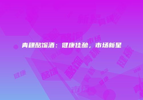青稞酩馏酒：健康佳酿，市场新星