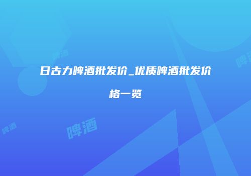 日古力啤酒批发价_优质啤酒批发价格一览