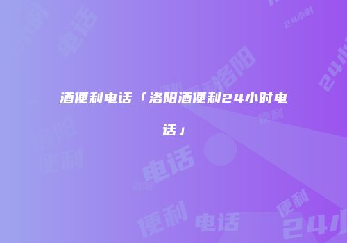 酒便利电话「洛阳酒便利24小时电话」