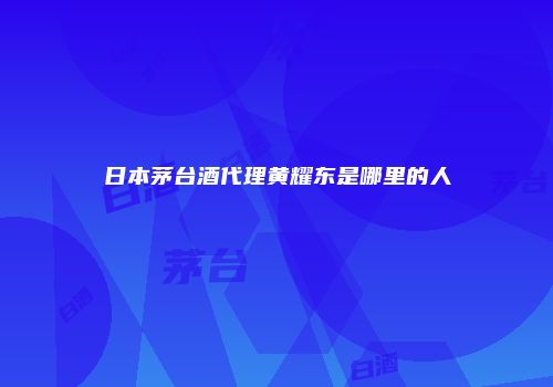 日本茅台酒代理黄耀东是哪里的人