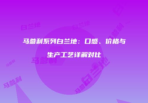 马爹利系列白兰地：口感、价格与生产工艺详解对比