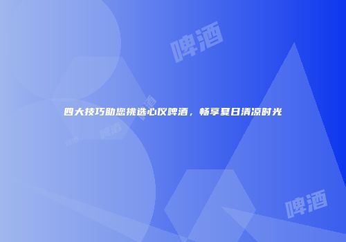 四大技巧助您挑选心仪啤酒，畅享夏日清凉时光