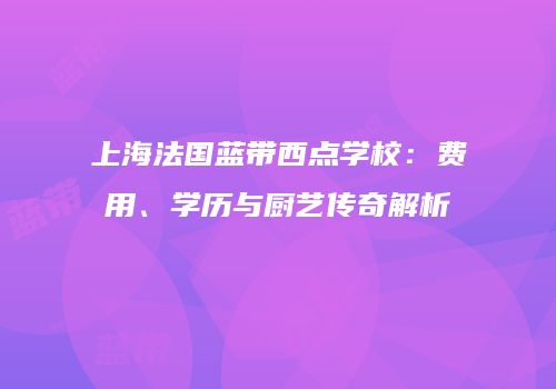 上海法国蓝带西点学校：费用、学历与厨艺传奇解析