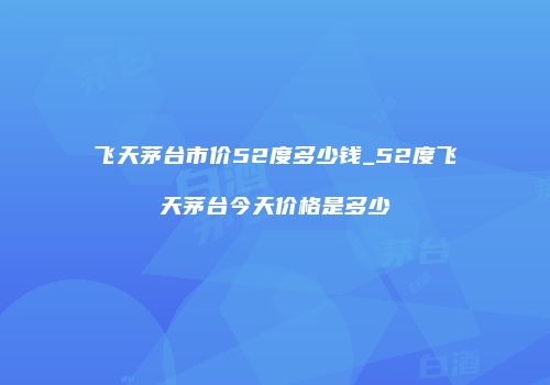 飞天茅台市价52度多少钱_52度飞天茅台今天价格是多少