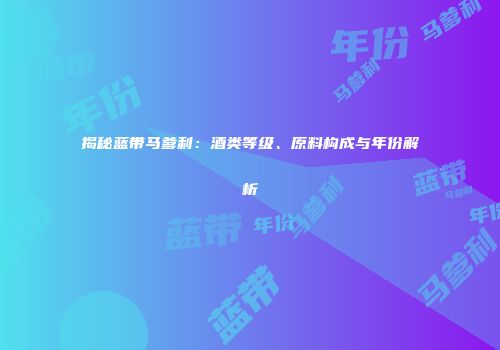 揭秘蓝带马爹利：酒类等级、原料构成与年份解析
