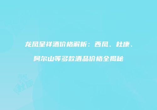 龙凤呈祥酒价格解析：西凤、杜康、阿尔山等多款酒品价格全揭秘