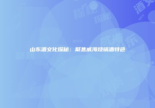 山东酒文化探秘：聚焦威海烧锅酒特色