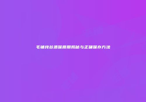 毛铺纯谷酒保质期揭秘与正确保存方法