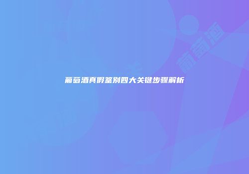 葡萄酒真假鉴别四大关键步骤解析