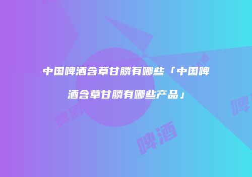 中国啤酒含草甘膦有哪些「中国啤酒含草甘膦有哪些产品」