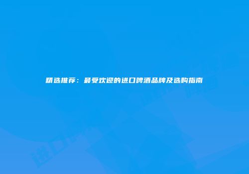 精选推荐：最受欢迎的进口啤酒品牌及选购指南