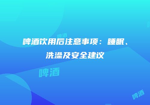 啤酒饮用后注意事项：睡眠、洗澡及安全建议