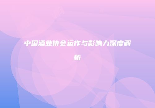 中国酒业协会运作与影响力深度解析