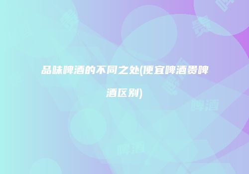 品味啤酒的不同之处(便宜啤酒贵啤酒区别)