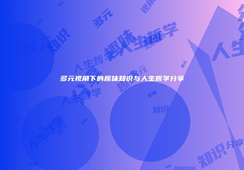 多元视角下的趣味知识与人生哲学分享