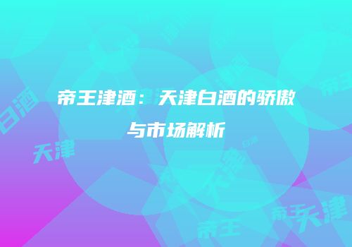 帝王津酒：天津白酒的骄傲与市场解析