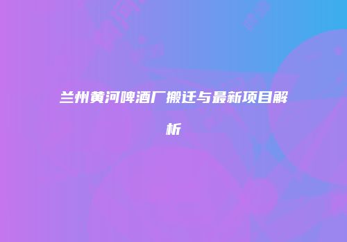 兰州黄河啤酒厂搬迁与最新项目解析