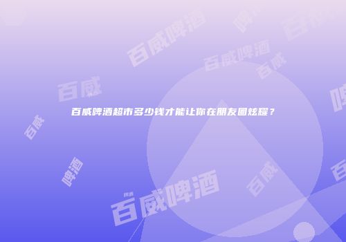 百威啤酒超市多少钱才能让你在朋友圈炫耀？