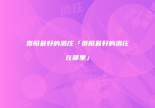 贵阳最好的酒庄「贵阳最好的酒庄在哪里」