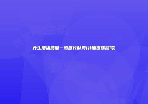 养生酒保质期一般多长时间(补酒保质期吗)
