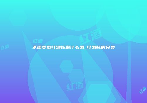 不同类型红酒杯喝什么酒_红酒杯的分类
