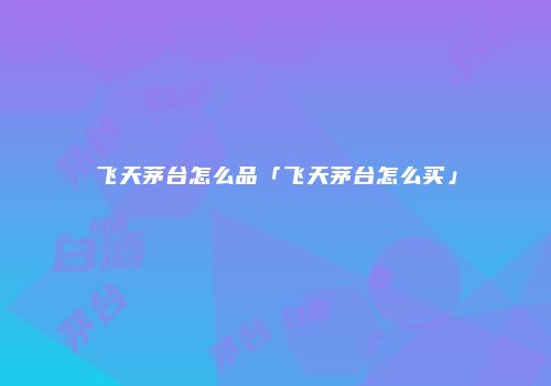 飞天茅台怎么品「飞天茅台怎么买」