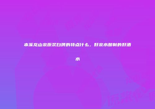 本溪龙山泉原浆白啤的特点什么，好泉水酿制的好酒水