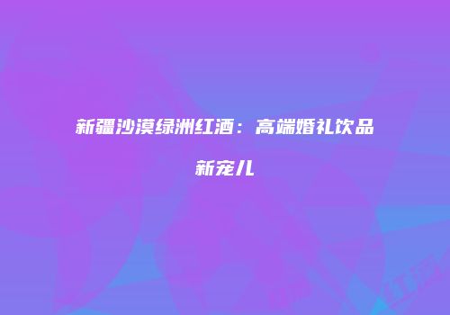 新疆沙漠绿洲红酒：高端婚礼饮品新宠儿