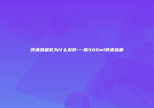 啤酒热量低为什么发胖-一瓶500ml啤酒热量