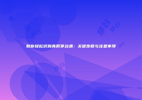 教你轻松识别真假茅台酒：关键步骤与注意事项