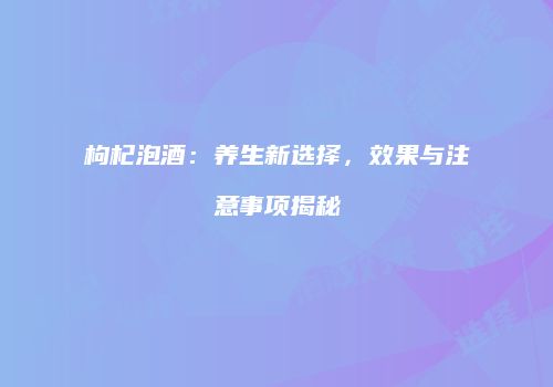 枸杞泡酒：养生新选择，效果与注意事项揭秘