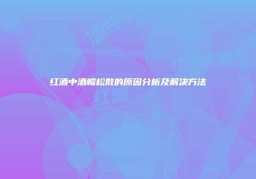 红酒中酒帽松散的原因分析及解决方法