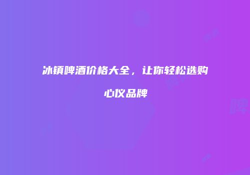 冰镇啤酒价格大全，让你轻松选购心仪品牌