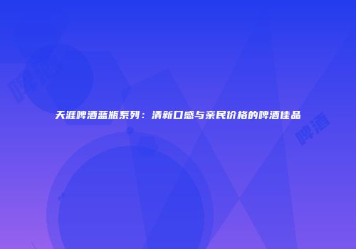 天涯啤酒蓝瓶系列：清新口感与亲民价格的啤酒佳品