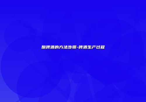 酿啤酒的方法步骤-啤酒生产过程