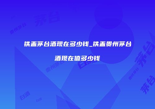 铁盖茅台酒现在多少钱_铁盖贵州茅台酒现在值多少钱