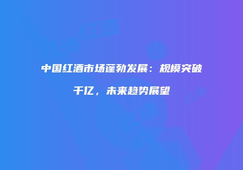 中国红酒市场蓬勃发展：规模突破千亿，未来趋势展望