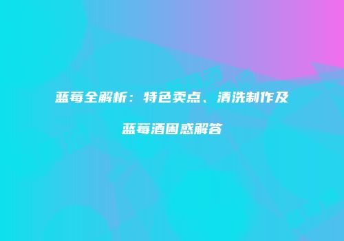 蓝莓全解析：特色卖点、清洗制作及蓝莓酒困惑解答