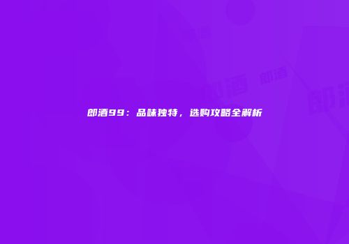 郎酒99：品味独特，选购攻略全解析