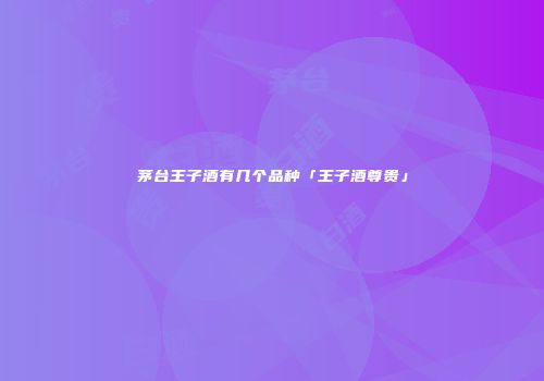 茅台王子酒有几个品种「王子酒尊贵」