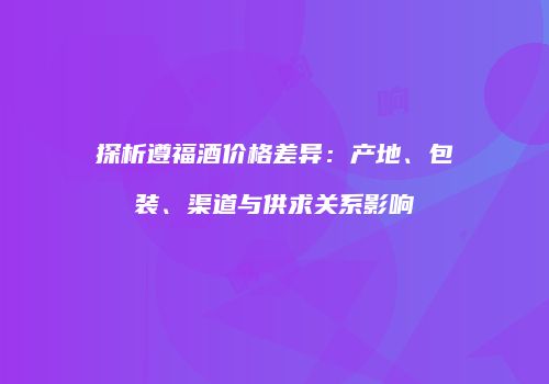 探析遵福酒价格差异：产地、包装、渠道与供求关系影响