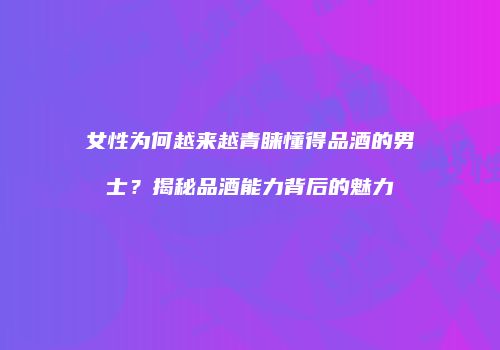 女性为何越来越青睐懂得品酒的男士？揭秘品酒能力背后的魅力
